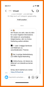 Start einer automatisierten Konversation in den Instagram DMs: Hi! Wie freuen uns sehr, dass du dich für unser Angebot ineressierst. Wir nieten dir verschiedenen Möglichkeiten, dich im Online-Marketing weiterzubilden. 1. 1- oder 2-tägige Seminare und Webinare zu verschiedenen Themen. 2. Die 3-stufige Weiterbildung zum MBA Digital Marketing. 3. Online Kurse, mit denen du jederzeit von überall aus lernen kannst. Schau gerne auf unserer Website vorbei. 