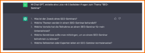 ChatGPT: relevante Fragen zum Keyword identifizieren Q: Hi ChatGPT, erstelle eine Liste mit 5 beliebten Fragen zum Thema "SEO-Seminar" A: 1. Was it der der Zweck eines SEo-Seminars? 2. Welche Themen werden in einem SEO-Seminar behandelt? 3. Welche Vorteile hat die Teilnahme an einem SEO-Seminar für mein Unternehmen? 4. Welche Kenntnisse sollte man mitbringen, um an einem SEO-Seminar teilnehmen zu können? 5. Welche Referenten oder Experten leiten ein SEO-Seminar normalerweise?