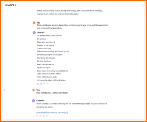 ChatGPT: Prompt: "Bitte erstelle eine Version dieser Liste ohne Nummerierung, ohne Aufzählungszeichen und ohne Anführungszeichen." Antwort ChatGPT: "I'm all about that Apres-Ski life Ski ya later Slope and easy does it Powder to the people Is it ski o'clock yet Mountains are calling, and I must go ski Shredding the gnar since [year] Eat. Sleep. Ski. Repeat Ski hair, don't care Keep calm and ski on Apres-ski expert Snow many memories, snow little time Life's a mountain, not a beach Piste off the beaten path Living on the edge... of the ski slope" Prompt: "Bitte erstelle diese Liste als CSV-Datei" Antwort ChatGPT: "I have created a CS file containing the list of ski-themed phrases. You can download it using the link below: Download the Ski Phrases CSV File [>-]"